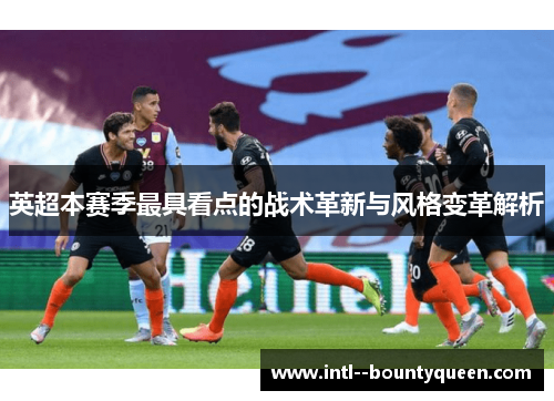 英超本赛季最具看点的战术革新与风格变革解析