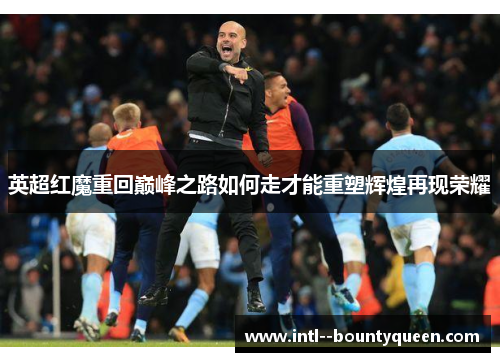 英超红魔重回巅峰之路如何走才能重塑辉煌再现荣耀 英超红魔重回巅峰之路如何走才能重塑辉煌再现荣耀