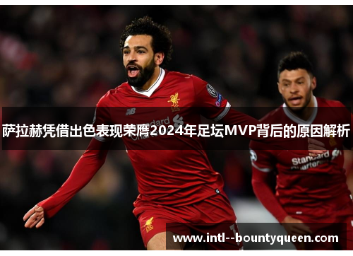 萨拉赫凭借出色表现荣膺2024年足坛MVP背后的原因解析 萨拉赫凭借出色表现荣膺2024年足坛MVP背后的原因解析