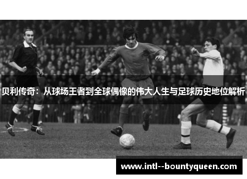 贝利传奇：从球场王者到全球偶像的伟大人生与足球历史地位解析
