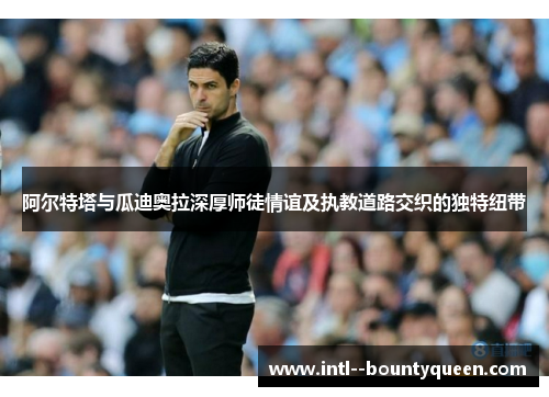 阿尔特塔与瓜迪奥拉深厚师徒情谊及执教道路交织的独特纽带
