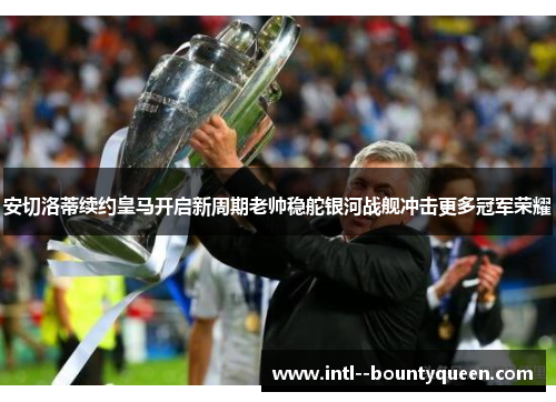 安切洛蒂续约皇马开启新周期老帅稳舵银河战舰冲击更多冠军荣耀