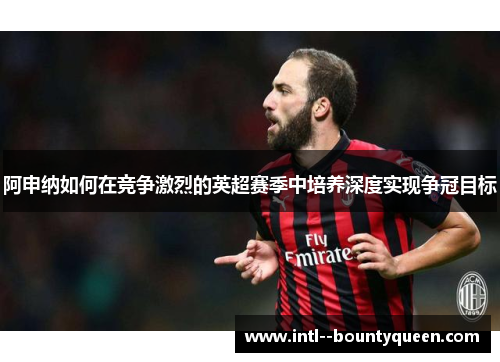 阿申纳如何在竞争激烈的英超赛季中培养深度实现争冠目标