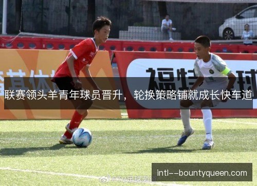 联赛领头羊青年球员晋升，轮换策略铺就成长快车道